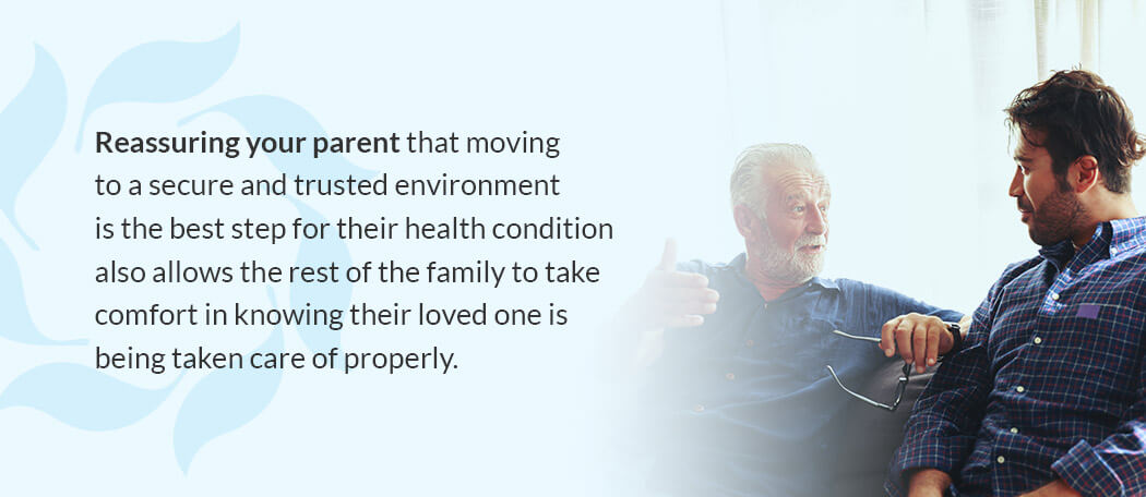 Reassuring your parent that moving to a secure and trusted environment is the best step for their health condition also allows the rest of the family to take comfort in knowing their loved one is being taken care of properly.